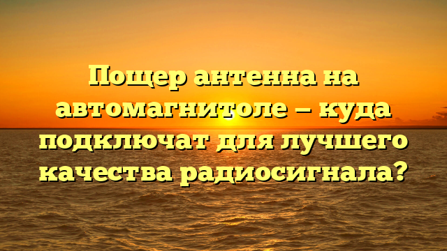 Пощер антенна на автомагнитоле — куда подключат для лучшего качества радиосигнала?