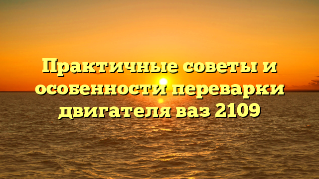 Практичные советы и особенности переварки двигателя ваз 2109