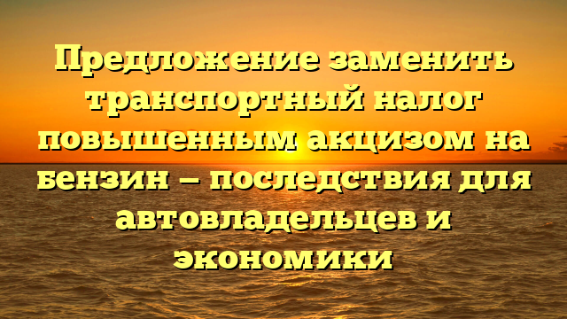 Предложение заменить транспортный налог повышенным акцизом на бензин — последствия для автовладельцев и экономики