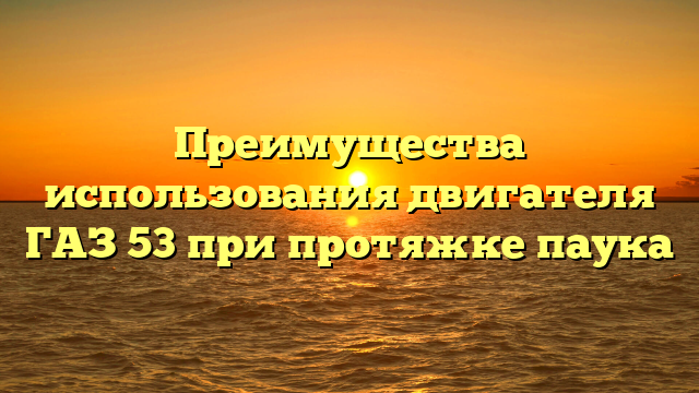 Преимущества использования двигателя ГАЗ 53 при протяжке паука