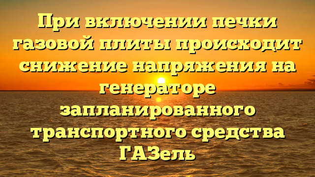 При включении печки газовой плиты происходит снижение напряжения на генераторе запланированного транспортного средства ГАЗель