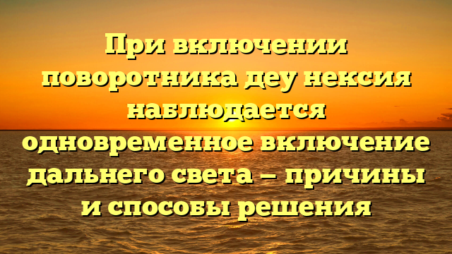 При включении поворотника деу нексия наблюдается одновременное включение дальнего света — причины и способы решения