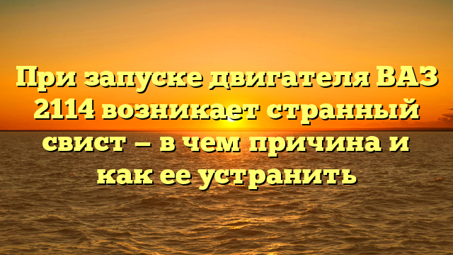 При запуске двигателя ВАЗ 2114 возникает странный свист — в чем причина и как ее устранить