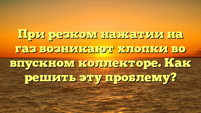 При резком нажатии на газ возникают хлопки во впускном коллекторе. Как решить эту проблему?