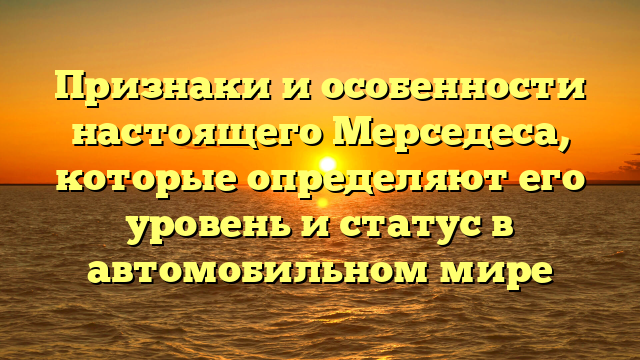 Признаки и особенности настоящего Мерседеса, которые определяют его уровень и статус в автомобильном мире