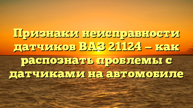 Признаки неисправности датчиков ВАЗ 21124 — как распознать проблемы с датчиками на автомобиле