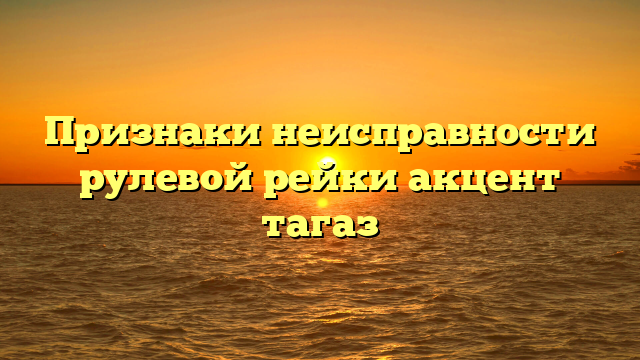 Признаки неисправности рулевой рейки акцент тагаз