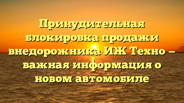 Принудительная блокировка продажи внедорожника ИЖ Техно — важная информация о новом автомобиле