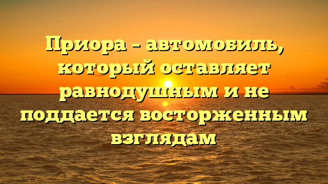 Приора – автомобиль, который оставляет равнодушным и не поддается восторженным взглядам