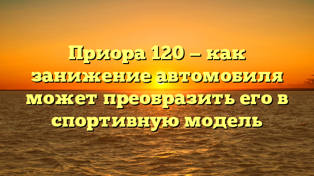 Приора 120 — как занижение автомобиля может преобразить его в спортивную модель