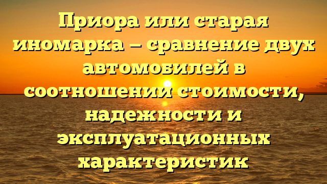 Приора или старая иномарка — сравнение двух автомобилей в соотношении стоимости, надежности и эксплуатационных характеристик