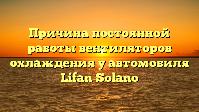 Причина постоянной работы вентиляторов охлаждения у автомобиля Lifan Solano