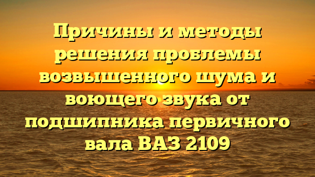 Причины и методы решения проблемы возвышенного шума и воющего звука от подшипника первичного вала ВАЗ 2109