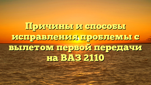 Причины и способы исправления проблемы с вылетом первой передачи на ВАЗ 2110