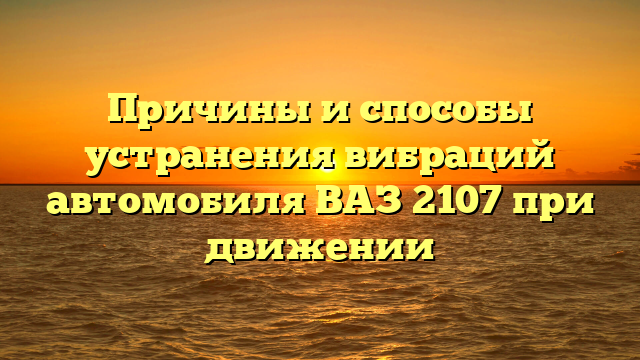 Причины и способы устранения вибраций автомобиля ВАЗ 2107 при движении