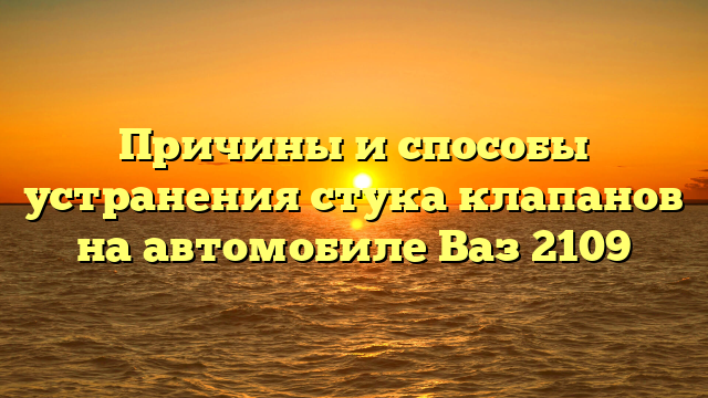 Причины и способы устранения стука клапанов на автомобиле Ваз 2109