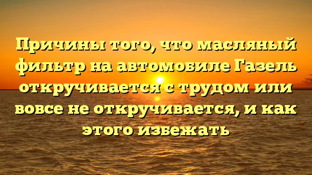 Причины того, что масляный фильтр на автомобиле Газель откручивается с трудом или вовсе не откручивается, и как этого избежать