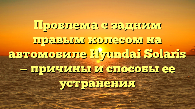 Проблема с задним правым колесом на автомобиле Hyundai Solaris — причины и способы ее устранения