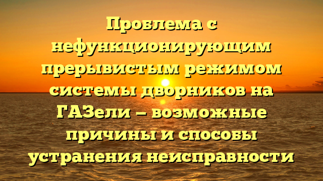 Проблема с нефункционирующим прерывистым режимом системы дворников на ГАЗели — возможные причины и способы устранения неисправности