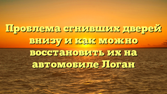 Проблема сгнивших дверей внизу и как можно восстановить их на автомобиле Логан