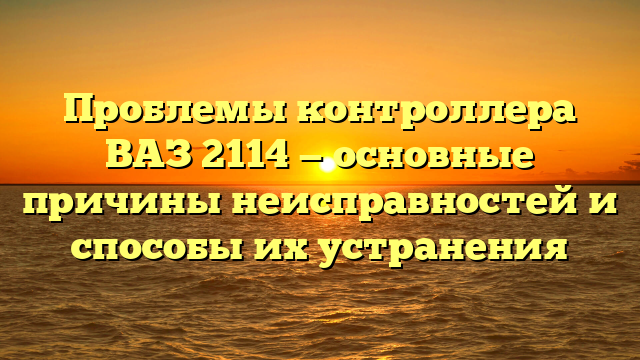 Проблемы контроллера ВАЗ 2114 — основные причины неисправностей и способы их устранения