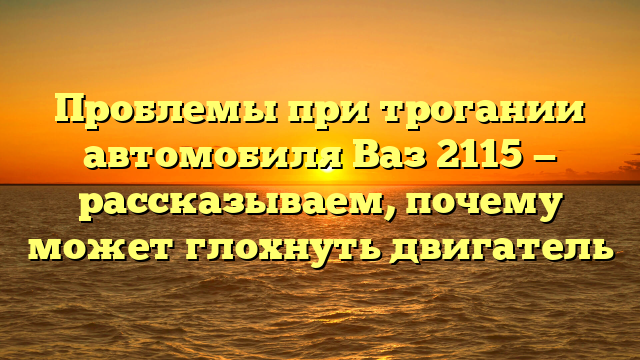 Проблемы при трогании автомобиля Ваз 2115 — рассказываем, почему может глохнуть двигатель