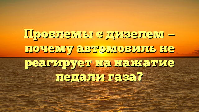 Проблемы с дизелем — почему автомобиль не реагирует на нажатие педали газа?