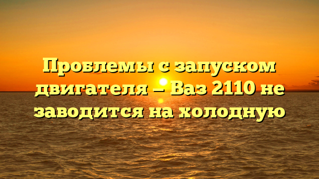 Проблемы с запуском двигателя — Ваз 2110 не заводится на холодную