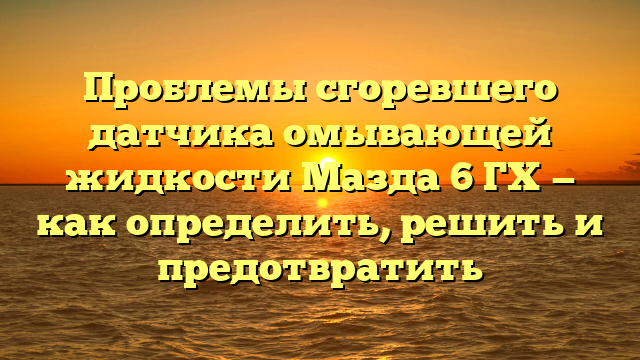 Проблемы сгоревшего датчика омывающей жидкости Мазда 6 ГХ — как определить, решить и предотвратить