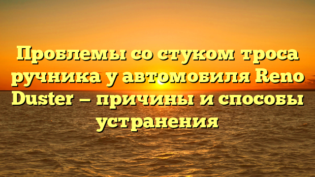 Проблемы со стуком троса ручника у автомобиля Renо Duster — причины и способы устранения