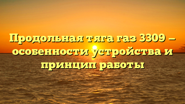 Продольная тяга газ 3309 — особенности устройства и принцип работы