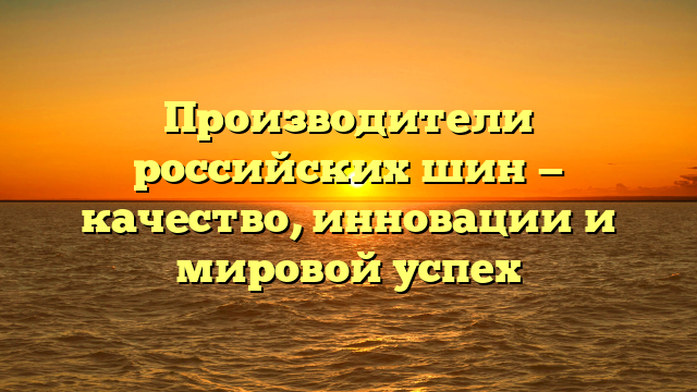 Производители российских шин — качество, инновации и мировой успех