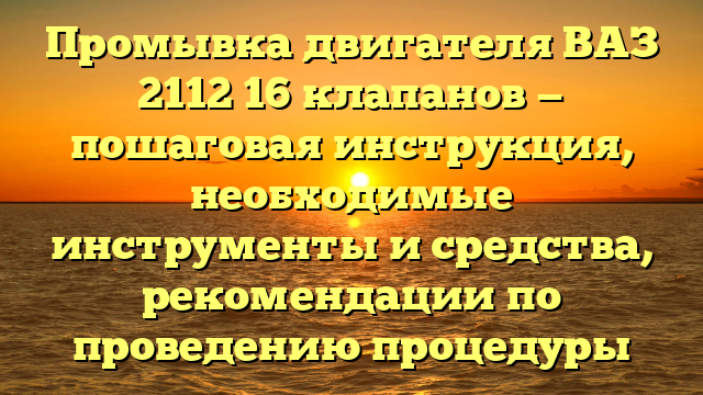 Промывка двигателя ВАЗ 2112 16 клапанов — пошаговая инструкция, необходимые инструменты и средства, рекомендации по проведению процедуры