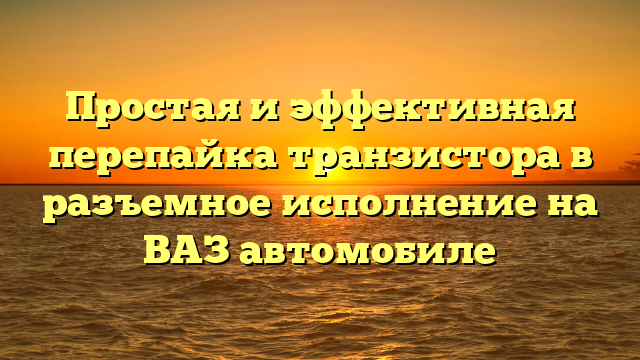 Простая и эффективная перепайка транзистора в разъемное исполнение на ВАЗ автомобиле