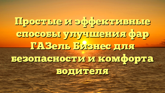 Простые и эффективные способы улучшения фар ГАЗель Бизнес для безопасности и комфорта водителя