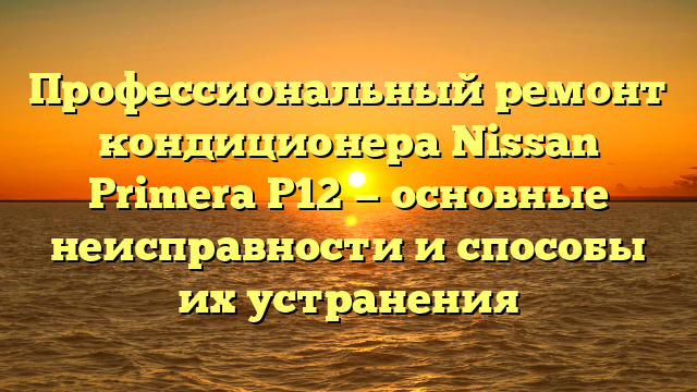 Профессиональный ремонт кондиционера Nissan Primera P12 — основные неисправности и способы их устранения