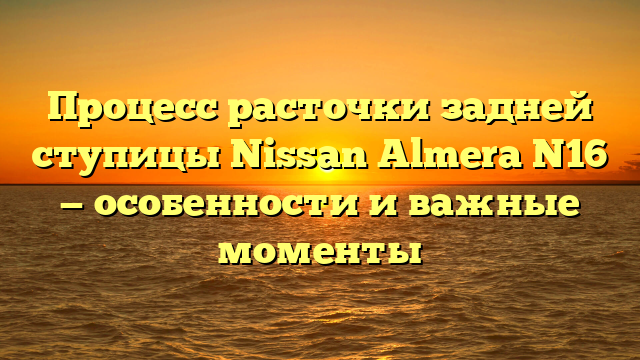 Процесс расточки задней ступицы Nissan Almera N16 — особенности и важные моменты