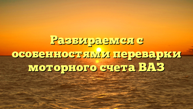 Разбираемся с особенностями переварки моторного счета ВАЗ