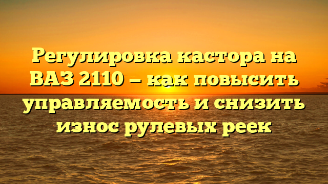 Регулировка кастора на ВАЗ 2110 — как повысить управляемость и снизить износ рулевых реек