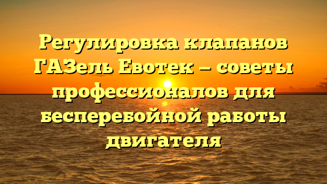 Регулировка клапанов ГАЗель Евотек — советы профессионалов для бесперебойной работы двигателя