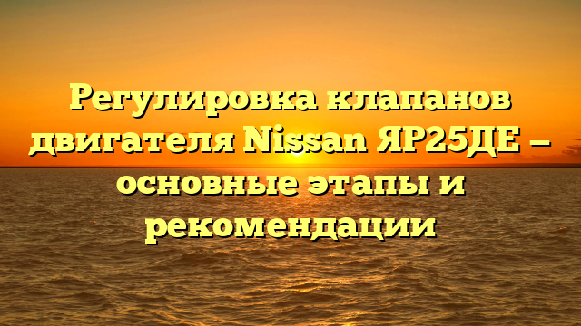 Регулировка клапанов двигателя Nissan ЯР25ДЕ — основные этапы и рекомендации