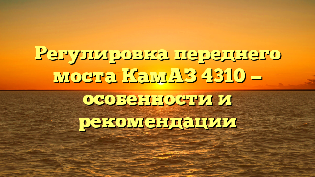 Регулировка переднего моста КамАЗ 4310 — особенности и рекомендации