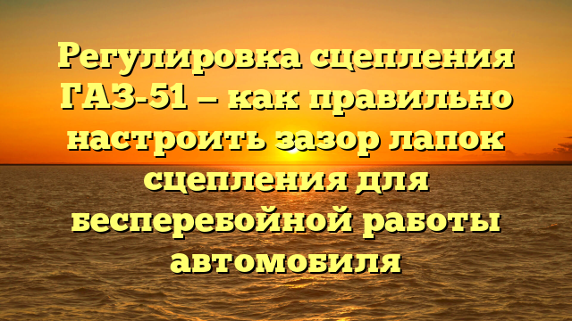 Регулировка сцепления ГАЗ-51 — как правильно настроить зазор лапок сцепления для бесперебойной работы автомобиля