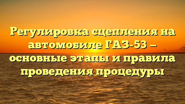 Регулировка сцепления на автомобиле ГАЗ-53 — основные этапы и правила проведения процедуры