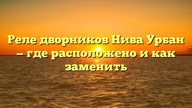 Реле дворников Нива Урбан — где расположено и как заменить