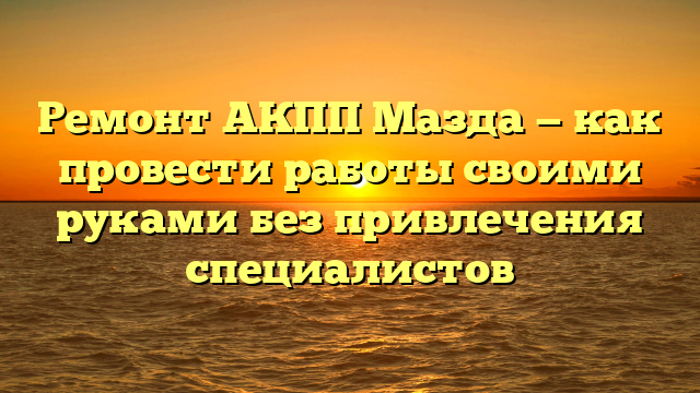 Ремонт АКПП Мазда — как провести работы своими руками без привлечения специалистов