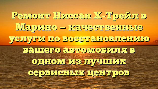 Ремонт Ниссан Х-Трейл в Марино — качественные услуги по восстановлению вашего автомобиля в одном из лучших сервисных центров