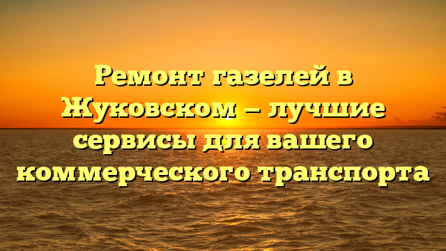 Ремонт газелей в Жуковском — лучшие сервисы для вашего коммерческого транспорта