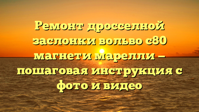 Ремонт дросселной заслонки вольво с80 магнети марелли — пошаговая инструкция с фото и видео