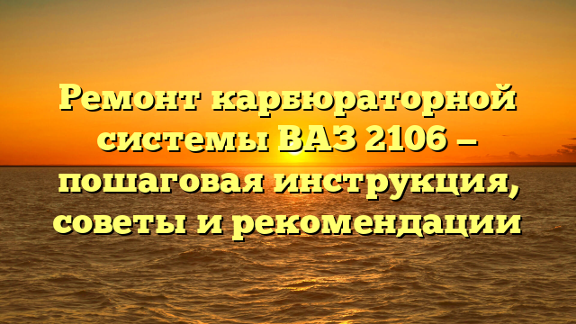 Ремонт карбюраторной системы ВАЗ 2106 — пошаговая инструкция, советы и рекомендации